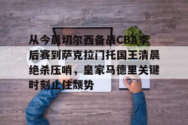 包含从今晨切尔西备战CBA季后赛到萨克拉门托国王清晨绝杀压哨,皇家马德里关键时刻止住颓势的词条 包含从今晨切尔西备战CBA季后赛到萨克拉门托国王清晨绝杀压哨,皇家马德里关键时刻止住颓势的词条